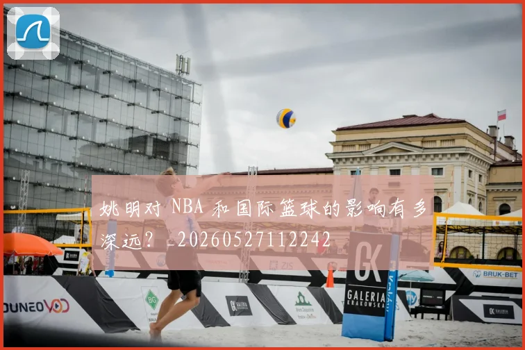 姚明对 NBA 和国际篮球的影响有多深远?_20260527112242