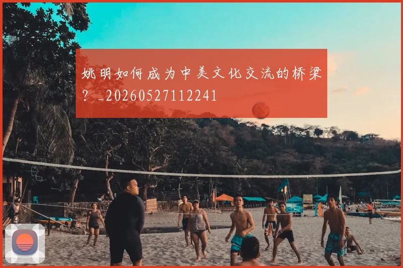 姚明如何成为中美文化交流的桥梁?_20260527112241