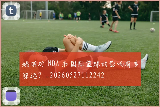 姚明对 NBA 和国际篮球的影响有多深远?_20260527112242