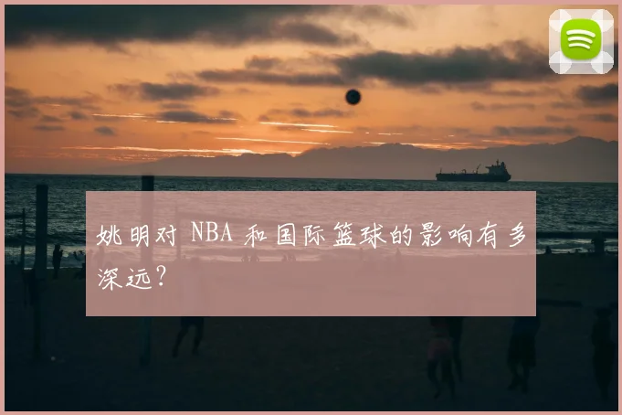 姚明对 NBA 和国际篮球的影响有多深远?
